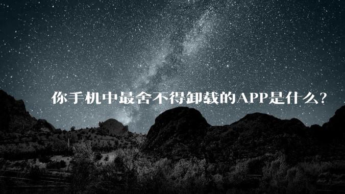 你手机中最舍不得卸载的APP是什么？