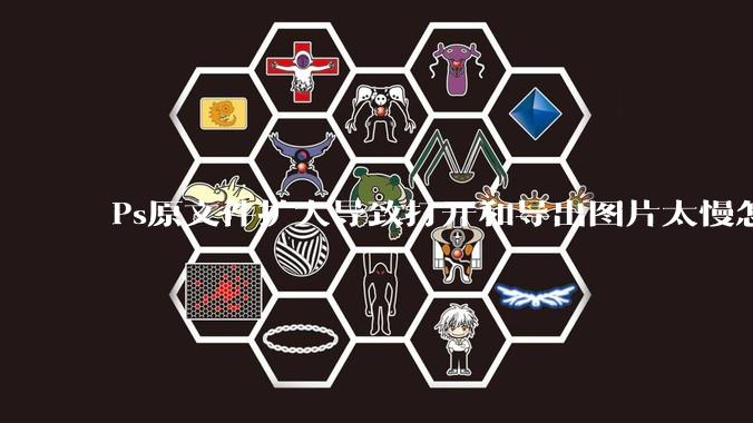 Ps原文件扩大导致打开和导出图片太慢怎么办？