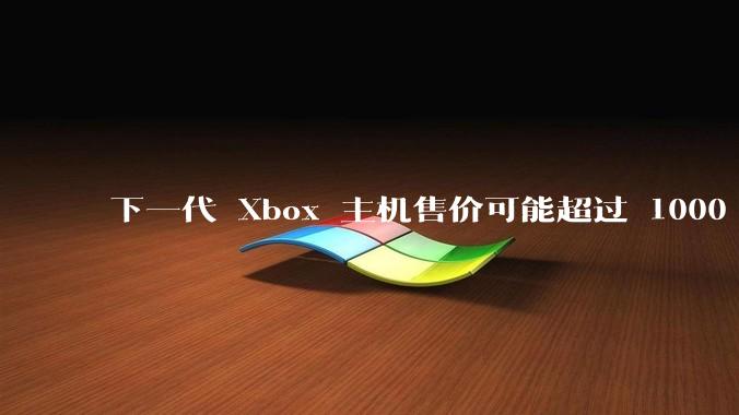 下一代 Xbox 主机售价可能超过 1000 美元，对此你怎么看？值得入手吗？