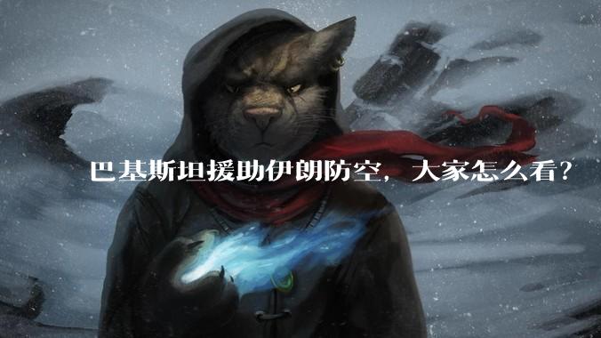 巴基斯坦援助伊朗防空，大家怎么看？