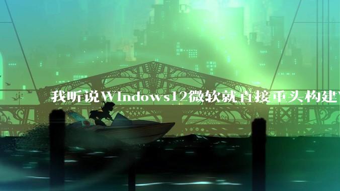 我听说Windows12微软就直接重头构建Windows了，就直接重构Win内核了，到底是不是真的?