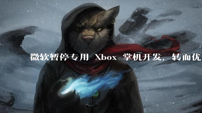 微软暂停专用 Xbox 掌机开发，转而优化 Windows 11 的掌机游戏体验，这背后原因有哪些？